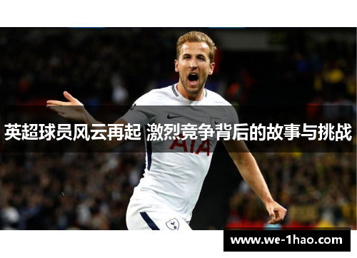 英超球员风云再起 激烈竞争背后的故事与挑战 英超球员风云再起 激烈竞争背后的故事与挑战