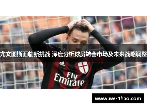 尤文图斯面临新挑战 深度分析球员转会市场及未来战略调整