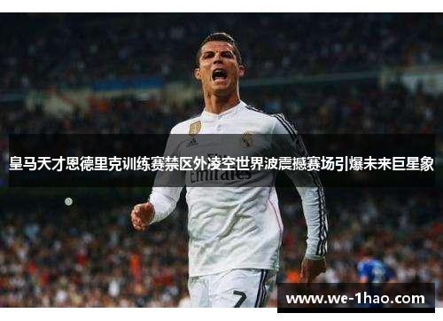 皇马天才恩德里克训练赛禁区外凌空世界波震撼赛场引爆未来巨星象